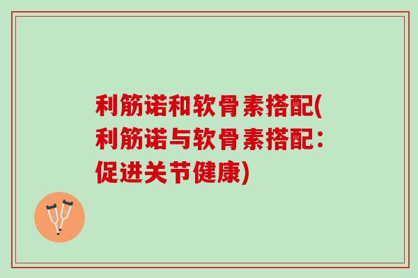 利筋诺和软骨素搭配(利筋诺与软骨素搭配：促进关节健康)