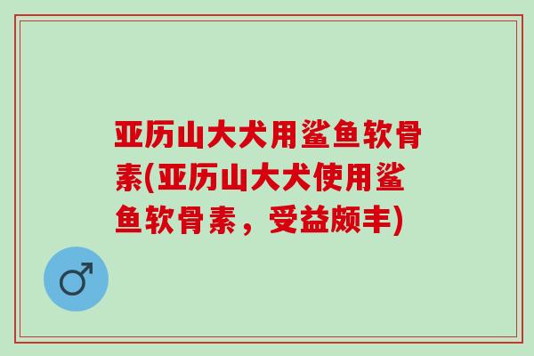 亚历山大犬用鲨鱼软骨素(亚历山大犬使用鲨鱼软骨素，受益颇丰)