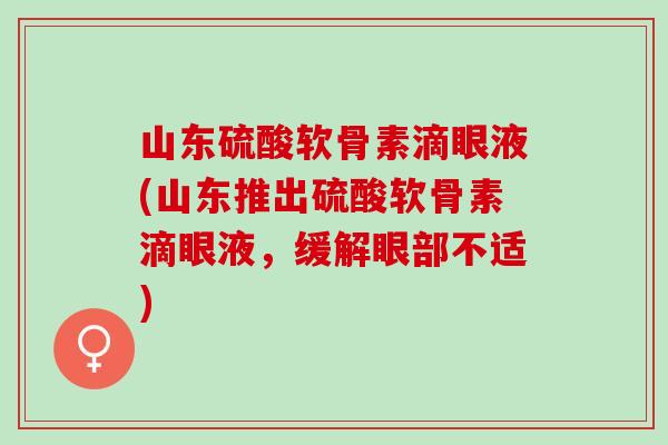 山东硫酸软骨素滴眼液(山东推出硫酸软骨素滴眼液，缓解眼部不适)