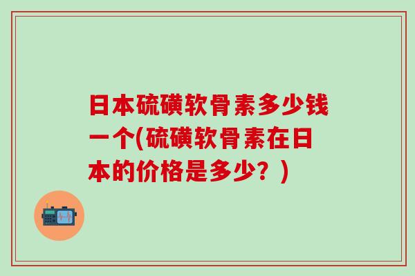日本硫磺软骨素多少钱一个(硫磺软骨素在日本的价格是多少？)