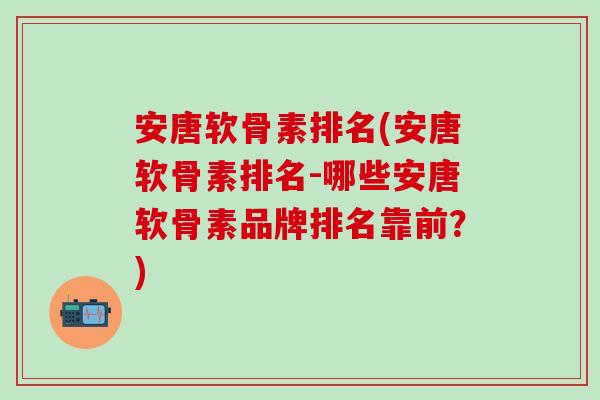 安唐软骨素排名(安唐软骨素排名-哪些安唐软骨素品牌排名靠前？)