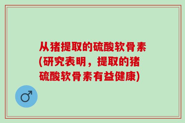 从猪提取的硫酸软骨素(研究表明，提取的猪硫酸软骨素有益健康)