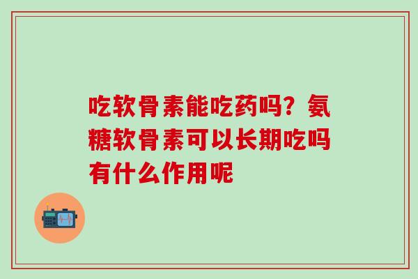 吃软骨素能吃药吗？氨糖软骨素可以长期吃吗有什么作用呢