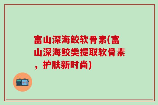富山深海鲛软骨素(富山深海鲛类提取软骨素，护肤新时尚)