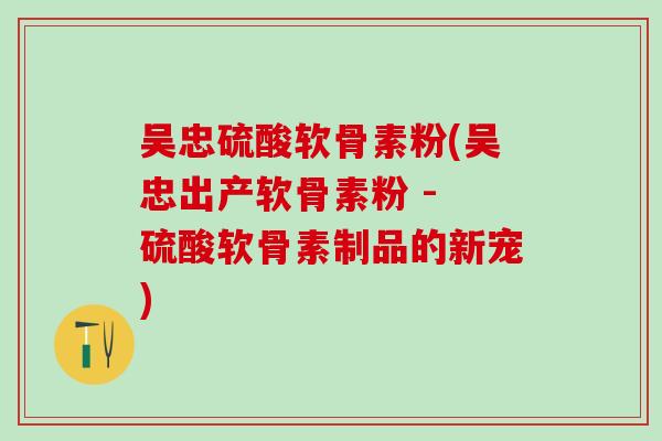 吴忠硫酸软骨素粉(吴忠出产软骨素粉 - 硫酸软骨素制品的新宠) 吴忠硫酸软骨素粉(吴忠出产软骨素粉 - 硫酸软骨素制品的新宠)