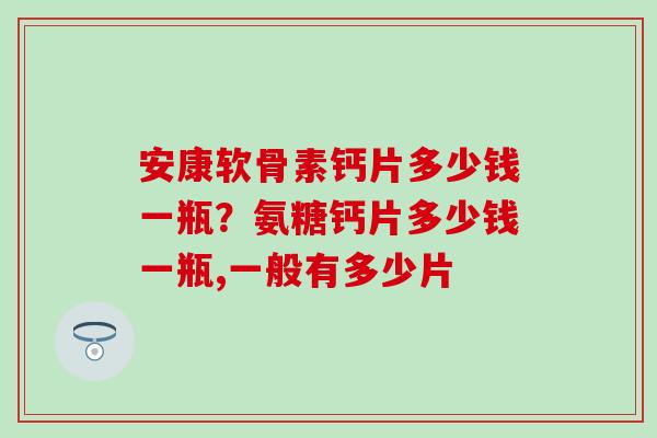 安康软骨素钙片多少钱一瓶？氨糖钙片多少钱一瓶,一般有多少片