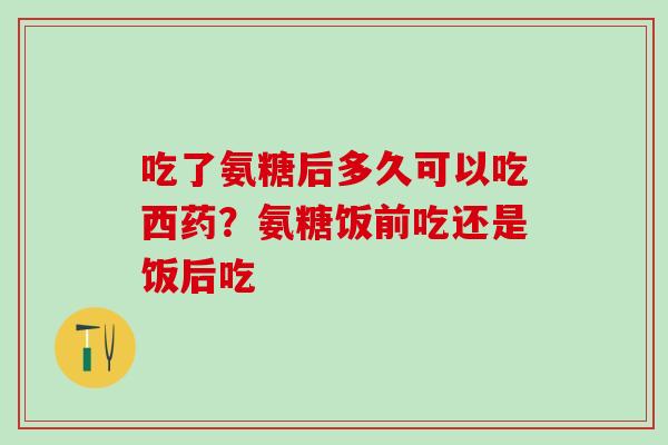 吃了氨糖后多久可以吃西药？氨糖饭前吃还是饭后吃