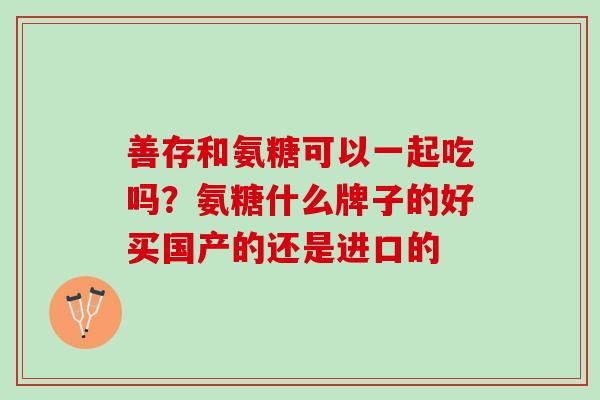 善存和氨糖可以一起吃吗？氨糖什么牌子的好买国产的还是进口的