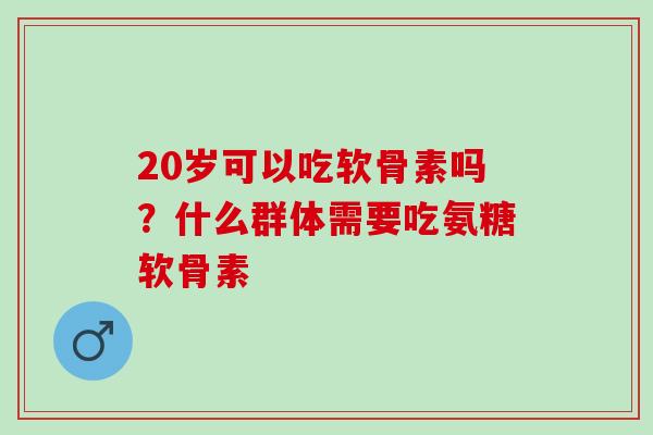 20岁可以吃软骨素吗？什么群体需要吃氨糖软骨素