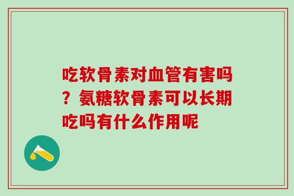 吃软骨素对血管有害吗？氨糖软骨素可以长期吃吗有什么作用呢