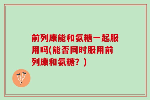 前列康能和氨糖一起服用吗(能否同时服用前列康和氨糖？)