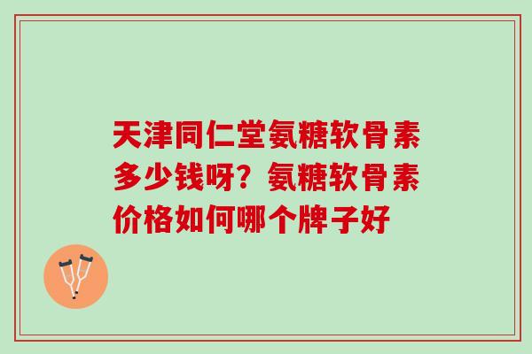 天津同仁堂氨糖软骨素多少钱呀?氨糖软骨素价格如何哪个牌子好 天津同仁堂氨糖软骨素多少钱呀?氨糖软骨素价格如何哪个牌子好