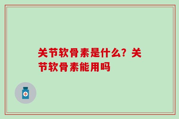 关节软骨素是什么？关节软骨素能用吗