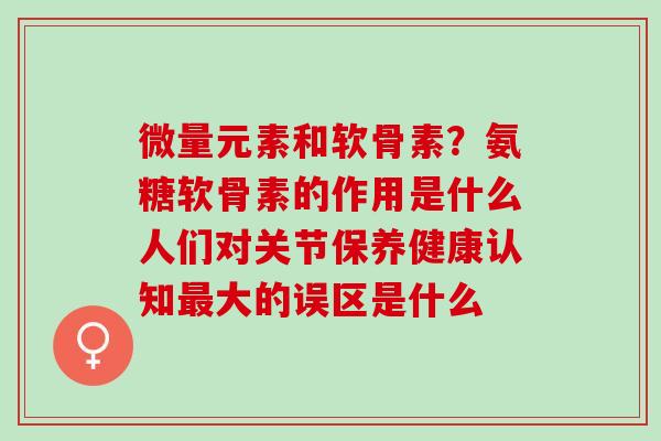 微量元素和软骨素？氨糖软骨素的作用是什么人们对关节保养健康认知最大的误区是什么