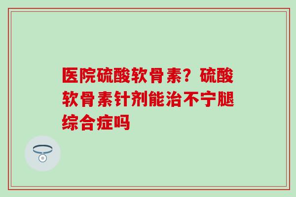 医院硫酸软骨素？硫酸软骨素针剂能治不宁腿综合症吗