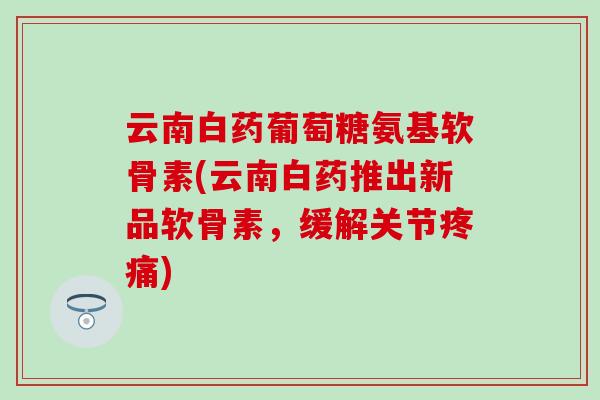 云南白药葡萄糖氨基软骨素(云南白药推出新品软骨素，缓解关节疼痛)