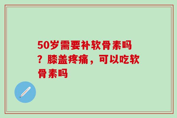 50岁需要补软骨素吗？膝盖疼痛，可以吃软骨素吗