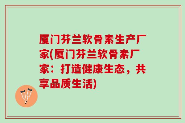 厦门芬兰软骨素生产厂家(厦门芬兰软骨素厂家：打造健康生态，共享品质生活)