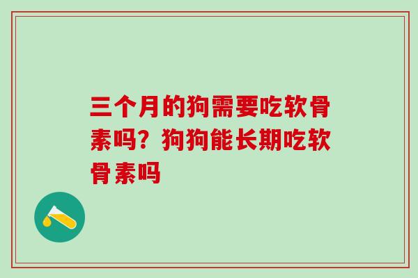三个月的狗需要吃软骨素吗？狗狗能长期吃软骨素吗