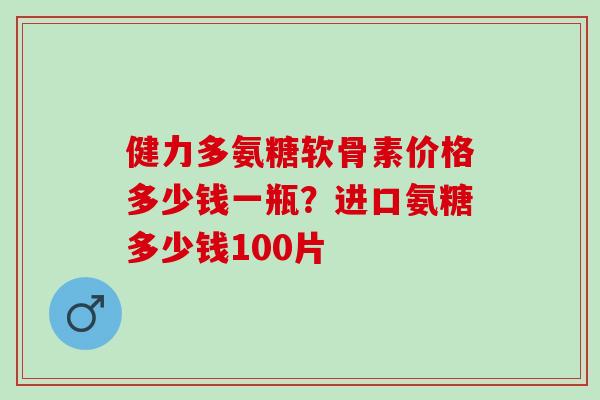 健力多氨糖软骨素价格多少钱一瓶？进口氨糖多少钱100片