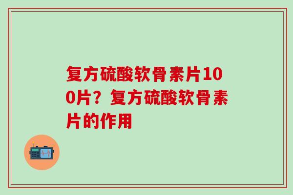 复方硫酸软骨素片100片？复方硫酸软骨素片的作用