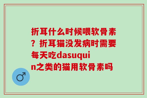 折耳什么时候喂软骨素？折耳猫没发病时需要每天吃dasuquin之类的猫用软骨素吗