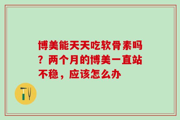 博美能天天吃软骨素吗？两个月的博美一直站不稳，应该怎么办