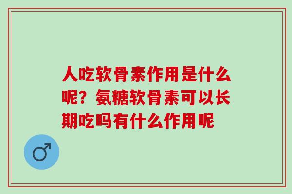 人吃软骨素作用是什么呢？氨糖软骨素可以长期吃吗有什么作用呢