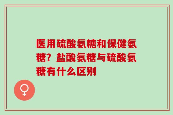 医用硫酸氨糖和保健氨糖？盐酸氨糖与硫酸氨糖有什么区别