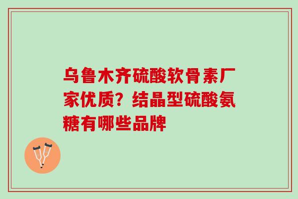 乌鲁木齐硫酸软骨素厂家优质？结晶型硫酸氨糖有哪些品牌