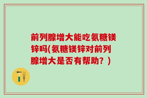 前列腺增大能吃氨糖镁锌吗(氨糖镁锌对前列腺增大是否有帮助？)