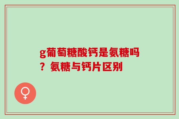 g葡萄糖酸钙是氨糖吗？氨糖与钙片区别