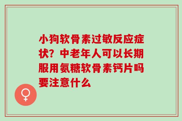 小狗软骨素过敏反应症状？中老年人可以长期服用氨糖软骨素钙片吗要注意什么