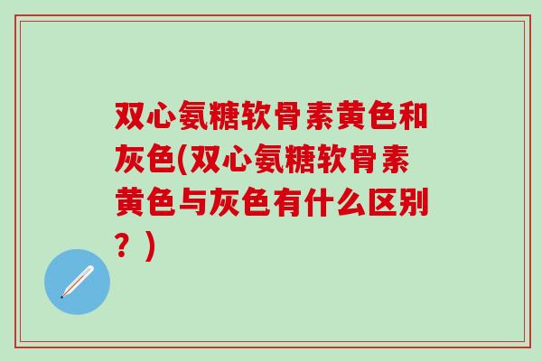 双心氨糖软骨素黄色和灰色(双心氨糖软骨素黄色与灰色有什么区别？)