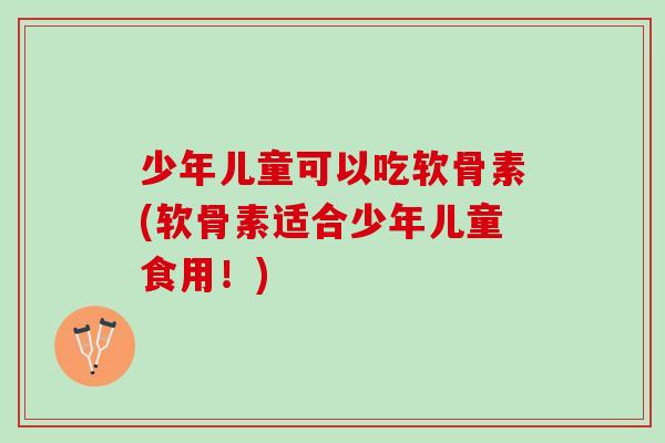 少年儿童可以吃软骨素(软骨素适合少年儿童食用！)