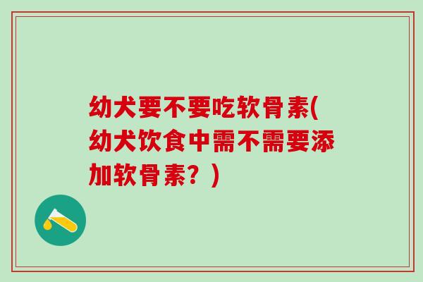 幼犬要不要吃软骨素(幼犬饮食中需不需要添加软骨素？)