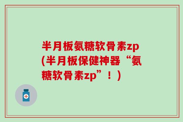 半月板氨糖软骨素zp(半月板保健神器“氨糖软骨素zp”！)