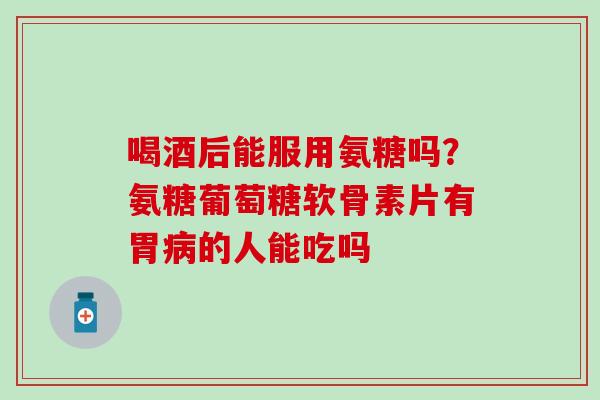 喝酒后能服用氨糖吗？氨糖葡萄糖软骨素片有胃病的人能吃吗