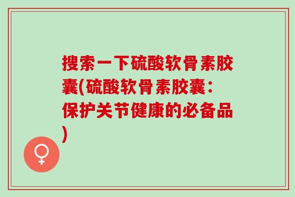 搜索一下硫酸软骨素胶囊(硫酸软骨素胶囊：保护关节健康的必备品)