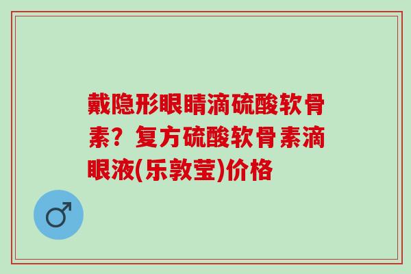 戴隐形眼睛滴硫酸软骨素？复方硫酸软骨素滴眼液(乐敦莹)价格
