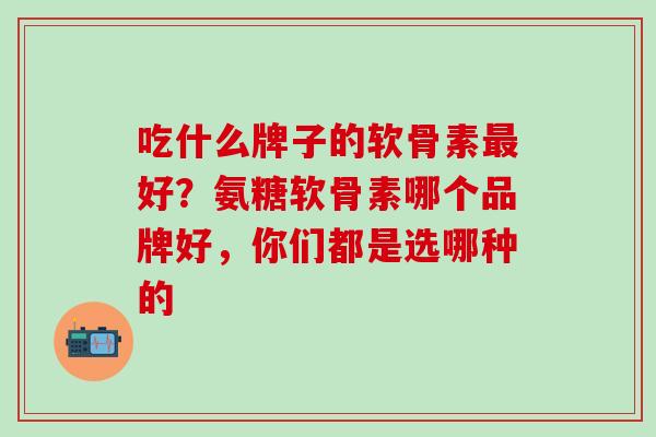 吃什么牌子的软骨素最好？氨糖软骨素哪个品牌好，你们都是选哪种的