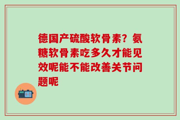 德国产硫酸软骨素?氨糖软骨素吃多久才能见效呢能不能改善关节问题呢 德国产硫酸软骨素?氨糖软骨素吃多久才能见效呢能不能改善关节问题呢