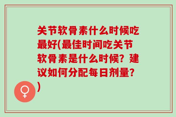 关节软骨素什么时候吃最好(最佳时间吃关节软骨素是什么时候？建议如何分配每日剂量？)
