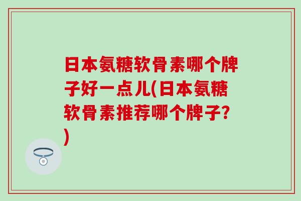 日本氨糖软骨素哪个牌子好一点儿(日本氨糖软骨素推荐哪个牌子？)