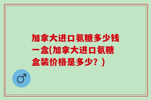 加拿大进口氨糖多少钱一盒(加拿大进口氨糖盒装价格是多少？)