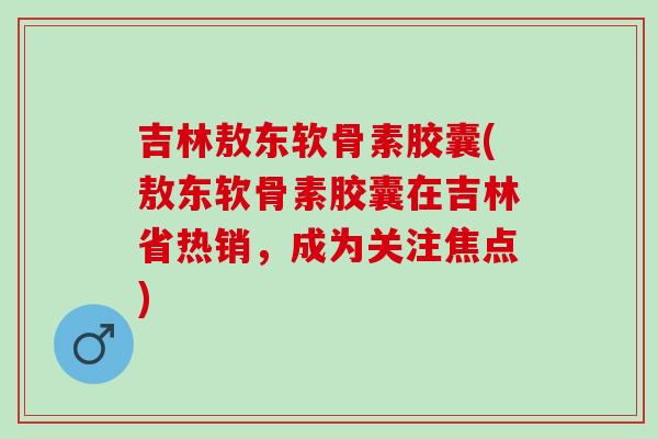 吉林敖东软骨素胶囊(敖东软骨素胶囊在吉林省热销,成为关注焦点) 吉林敖东软骨素胶囊(敖东软骨素胶囊在吉林省热销,成为关注焦点)
