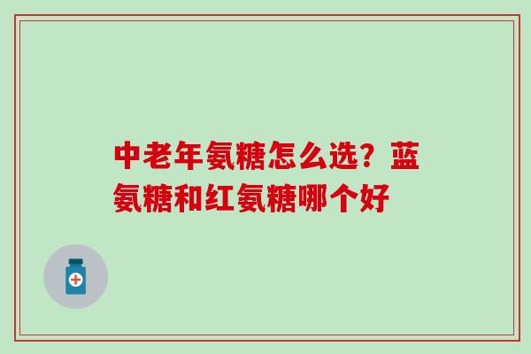 中老年氨糖怎么选？蓝氨糖和红氨糖哪个好