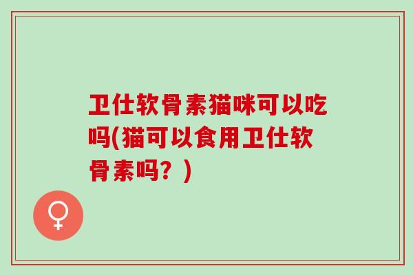 卫仕软骨素猫咪可以吃吗(猫可以食用卫仕软骨素吗?) 卫仕软骨素猫咪可以吃吗(猫可以食用卫仕软骨素吗?)