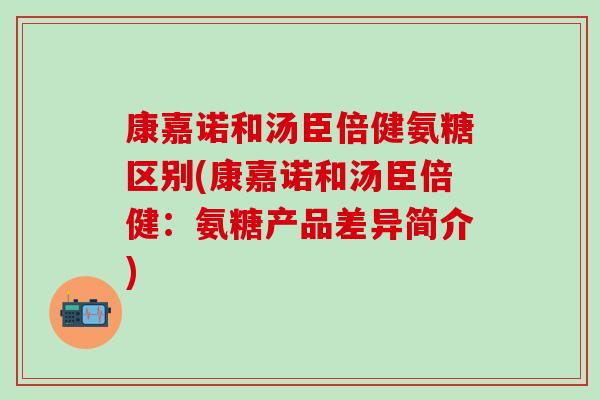康嘉诺和汤臣倍健氨糖区别(康嘉诺和汤臣倍健：氨糖产品差异简介)
