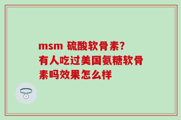 msm 硫酸软骨素？有人吃过美国氨糖软骨素吗效果怎么样